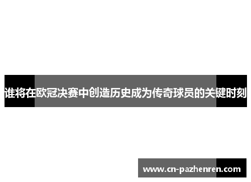 谁将在欧冠决赛中创造历史成为传奇球员的关键时刻