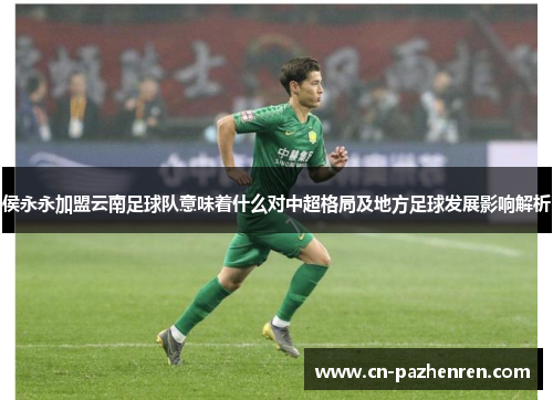 侯永永加盟云南足球队意味着什么对中超格局及地方足球发展影响解析