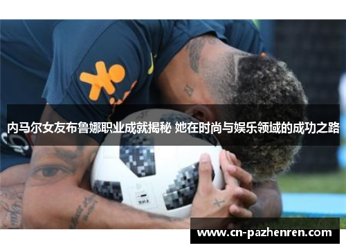 内马尔女友布鲁娜职业成就揭秘 她在时尚与娱乐领域的成功之路