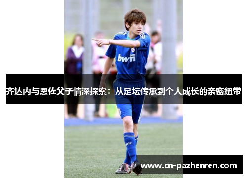齐达内与恩佐父子情深探索:从足坛传承到个人成长的亲密纽带