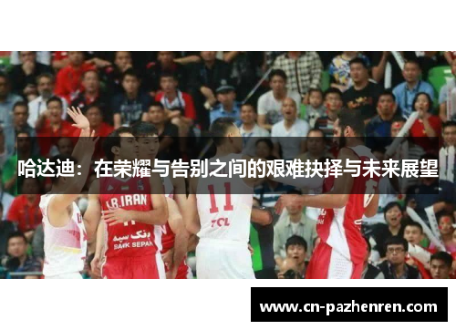 哈达迪:在荣耀与告别之间的艰难抉择与未来展望 哈达迪:在荣耀与告别之间的艰难抉择与未来展望