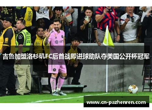 吉鲁加盟洛杉矶FC后首战即进球助队夺美国公开杯冠军 吉鲁加盟洛杉矶FC后首战即进球助队夺美国公开杯冠军