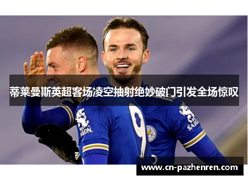 蒂莱曼斯英超客场凌空抽射绝妙破门引发全场惊叹 蒂莱曼斯英超客场凌空抽射绝妙破门引发全场惊叹